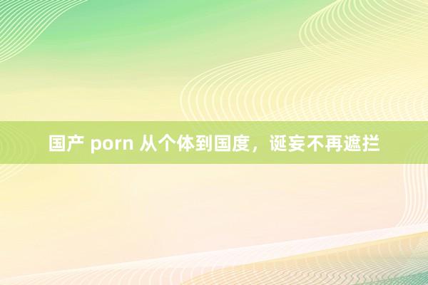 国产 porn 从个体到国度，诞妄不再遮拦