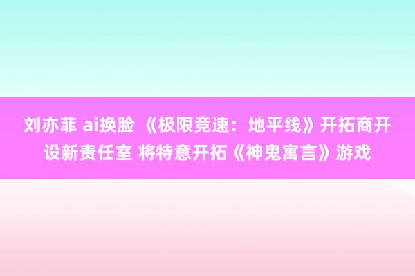 刘亦菲 ai换脸 《极限竞速：地平线》开拓商开设新责任室 将特意开拓《神鬼寓言》游戏