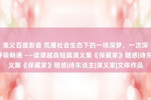 鬼父百度影音 荒魇社会生态下的一场深梦，一次深刻的潜水，一场有氧呼吸畅通 ——读谭越森短篇演义集《保藏家》随感|诗东谈主|演义家|文体作品