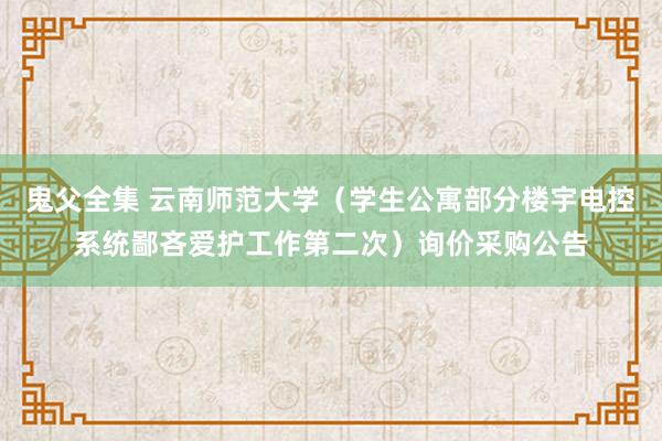 鬼父全集 云南师范大学（学生公寓部分楼宇电控系统鄙吝爱护工作第二次）询价采购公告