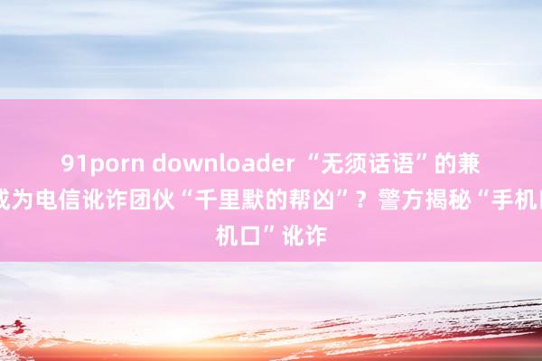 91porn downloader “无须话语”的兼职奈何成为电信讹诈团伙“千里默的帮凶”？警方揭秘“手机口”讹诈