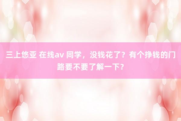 三上悠亚 在线av 同学，没钱花了？有个挣钱的门路要不要了解一下？