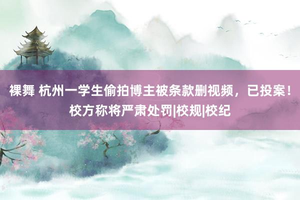 裸舞 杭州一学生偷拍博主被条款删视频，已投案！校方称将严肃处罚|校规|校纪