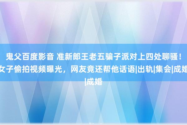 鬼父百度影音 准新郎王老五骗子派对上四处聊骚！女子偷拍视频曝光，网友竟还帮他话语|出轨|集会|成婚