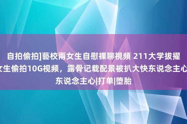 自拍偷拍]藝校兩女生自慰裸聊視頻 211大学拔擢出轨多名女生偷拍10G视频，露骨记载配景被扒大快东说念主心|打单|堕胎