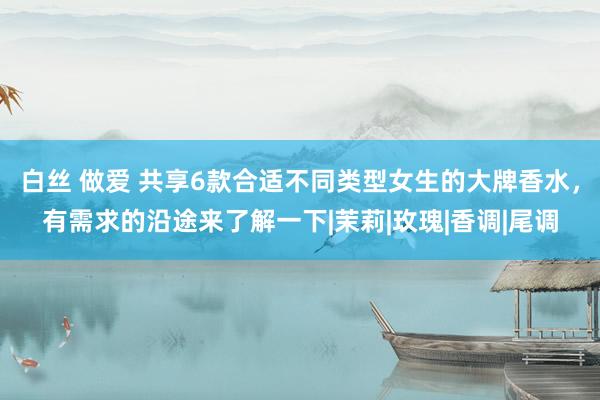 白丝 做爱 共享6款合适不同类型女生的大牌香水，有需求的沿途来了解一下|茉莉|玫瑰|香调|尾调