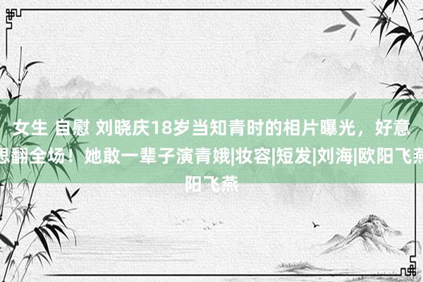 女生 自慰 刘晓庆18岁当知青时的相片曝光，好意思翻全场！她敢一辈子演青娥|妆容|短发|刘海|欧阳飞燕