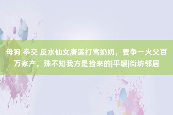 母狗 拳交 反水仙女唐莲打骂奶奶，要争一火父百万家产，殊不知我方是捡来的|平缓|街坊邻居