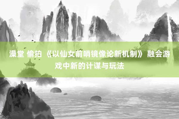 澡堂 偷拍 《以仙女前哨镜像论新机制》 融会游戏中新的计谋与玩法