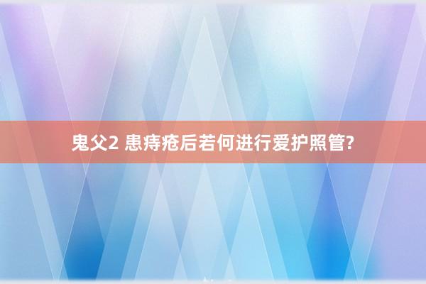 鬼父2 患痔疮后若何进行爱护照管?